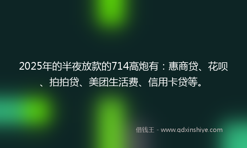 2025年的半夜放款的714高炮有：惠商贷、花呗、拍拍贷、美团生活费、信用卡贷等。
