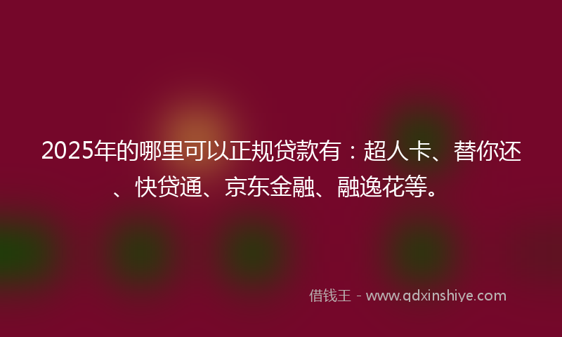 2025年的哪里可以正规贷款有：超人卡、替你还、快贷通、京东金融、融逸花等。