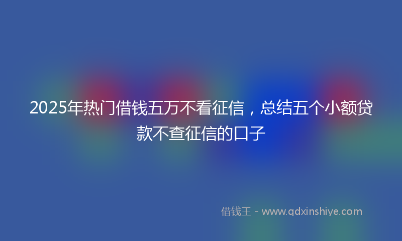 2025年热门借钱五万不看征信，总结五个小额贷款不查征信的口子