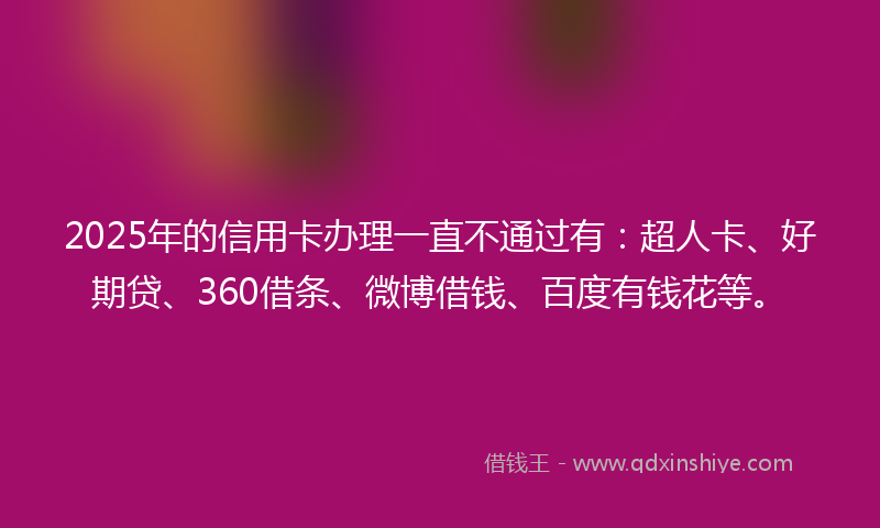 2025年的信用卡办理一直不通过有：超人卡、好期贷、360借条、微博借钱、百度有钱花等。