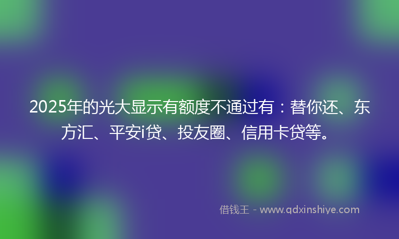 2025年的光大显示有额度不通过有：替你还、东方汇、平安i贷、投友圈、信用卡贷等。