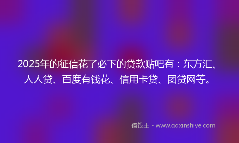 2025年的征信花了必下的贷款贴吧有：东方汇、人人贷、百度有钱花、信用卡贷、团贷网等。