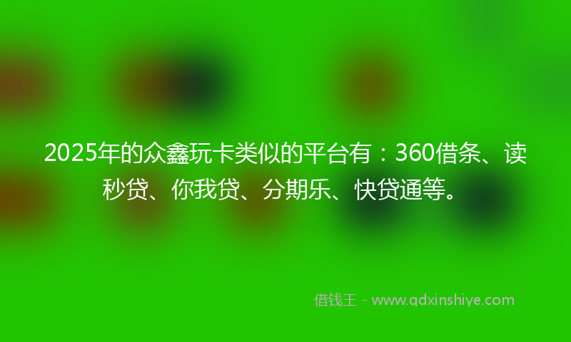 2025年的众鑫玩卡类似的平台有：360借条、读秒贷、你我贷、分期乐、快贷通等。