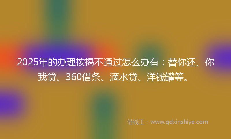 2025年的办理按揭不通过怎么办有：替你还、你我贷、360借条、滴水贷、洋钱罐等。