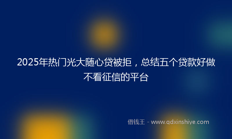 2025年热门光大随心贷被拒，总结五个贷款好做不看征信的平台