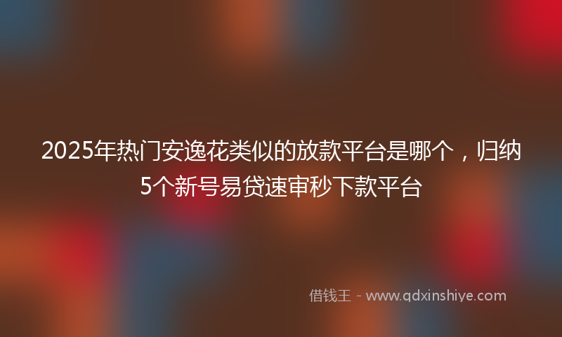 2025年热门安逸花类似的放款平台是哪个，归纳5个新号易贷速审秒下款平台
