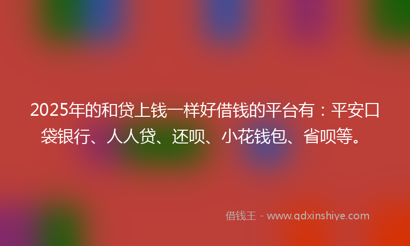2025年的和贷上钱一样好借钱的平台有：平安口袋银行、人人贷、还呗、小花钱包、省呗等。