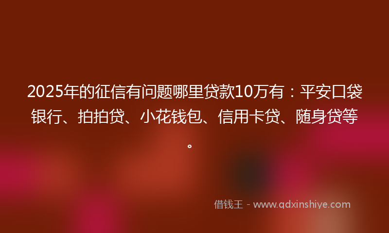 2025年的征信有问题哪里贷款10万有：平安口袋银行、拍拍贷、小花钱包、信用卡贷、随身贷等。