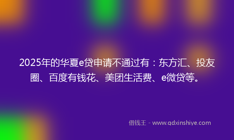 2025年的华夏e贷申请不通过有：东方汇、投友圈、百度有钱花、美团生活费、e微贷等。
