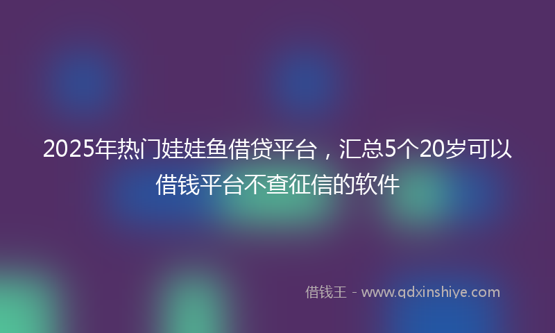 2025年热门娃娃鱼借贷平台，汇总5个20岁可以借钱平台不查征信的软件