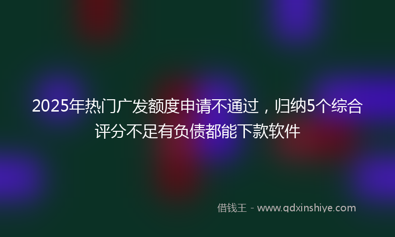 2025年热门广发额度申请不通过，归纳5个综合评分不足有负债都能下款软件