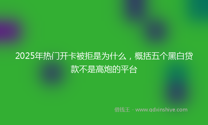 2025年热门开卡被拒是为什么，概括五个黑白贷款不是高炮的平台