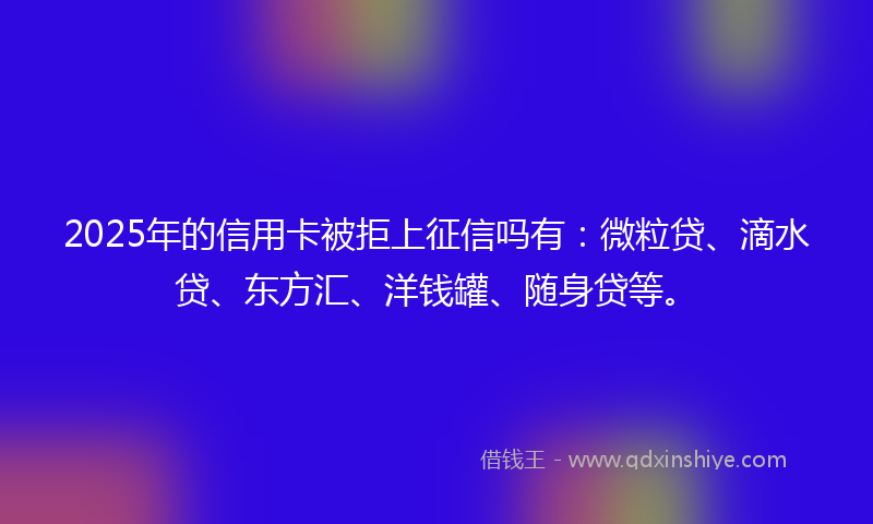 2025年的信用卡被拒上征信吗有：微粒贷、滴水贷、东方汇、洋钱罐、随身贷等。