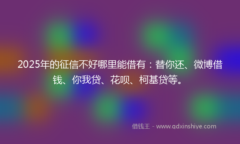 2025年的征信不好哪里能借有：替你还、微博借钱、你我贷、花呗、柯基贷等。