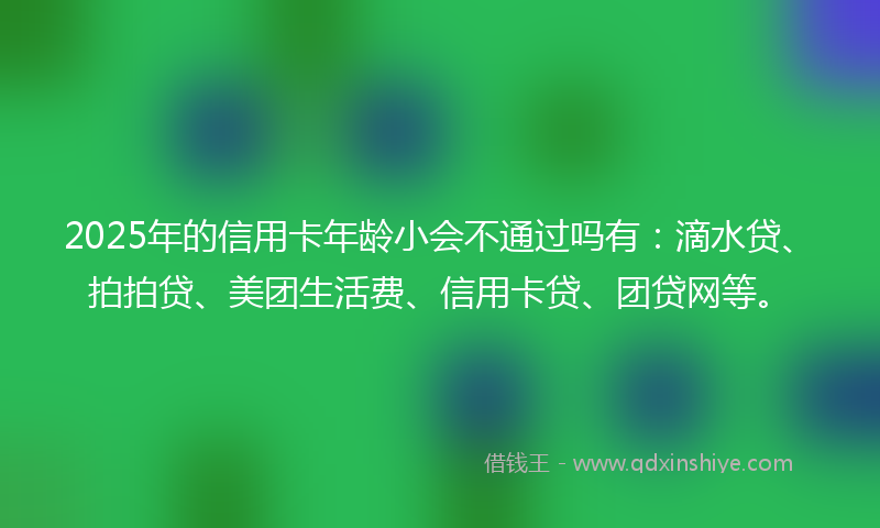 2025年的信用卡年龄小会不通过吗有：滴水贷、拍拍贷、美团生活费、信用卡贷、团贷网等。