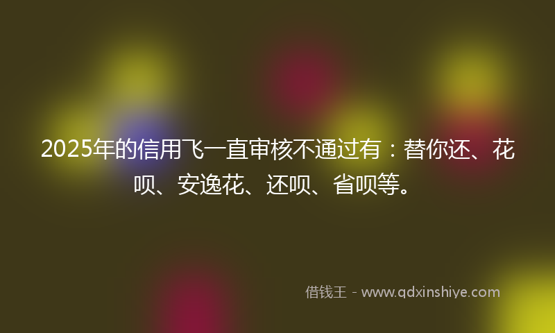 2025年的信用飞一直审核不通过有：替你还、花呗、安逸花、还呗、省呗等。