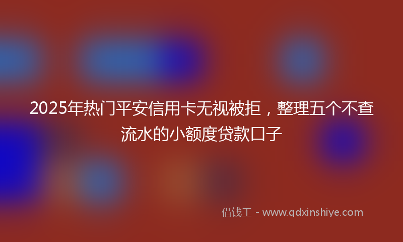 2025年热门平安信用卡无视被拒，整理五个不查流水的小额度贷款口子