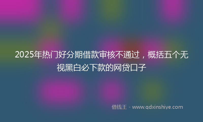 2025年热门好分期借款审核不通过，概括五个无视黑白必下款的网贷口子