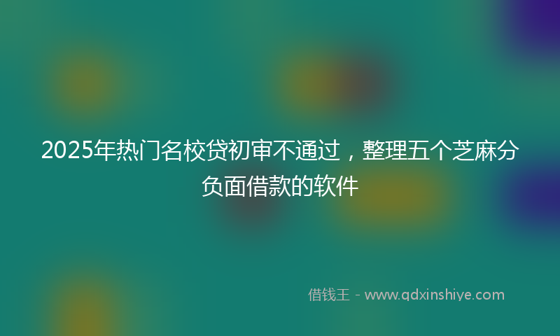 2025年热门名校贷初审不通过，整理五个芝麻分负面借款的软件