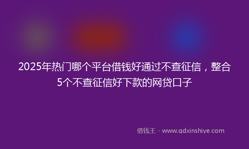 2025年热门哪个平台借钱好通过不查征信，整合5个不查征信好下款的网贷口子