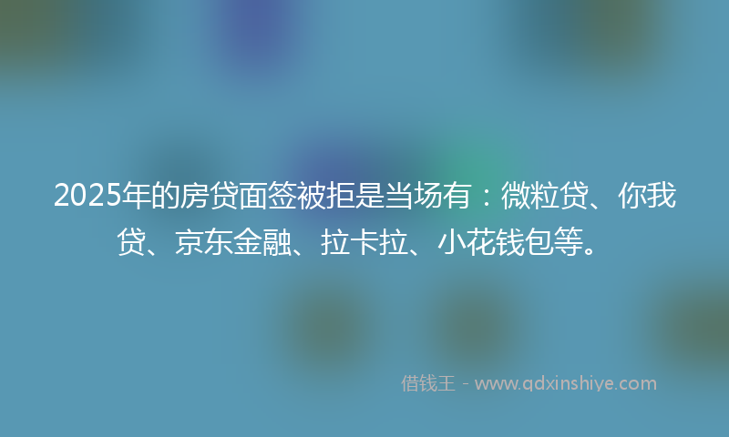 2025年的房贷面签被拒是当场有：微粒贷、你我贷、京东金融、拉卡拉、小花钱包等。