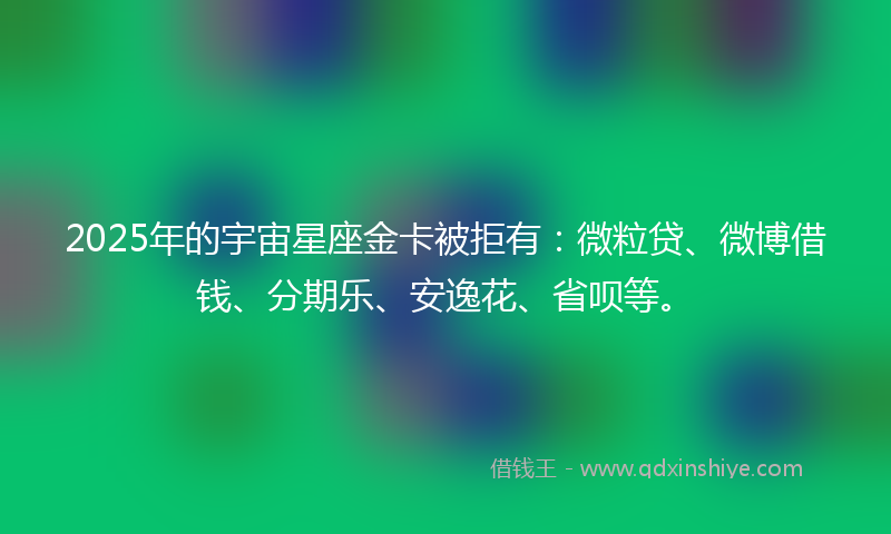 2025年的宇宙星座金卡被拒有：微粒贷、微博借钱、分期乐、安逸花、省呗等。