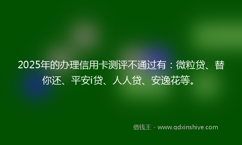 2025年的办理信用卡测评不通过有：微粒贷、替你还、平安i贷、人人贷、安逸花等。