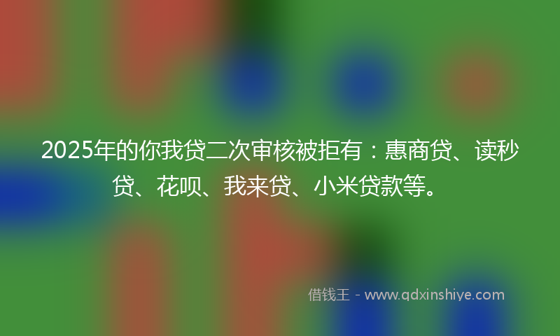 2025年的你我贷二次审核被拒有：惠商贷、读秒贷、花呗、我来贷、小米贷款等。