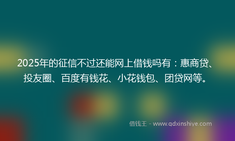 2025年的征信不过还能网上借钱吗有：惠商贷、投友圈、百度有钱花、小花钱包、团贷网等。