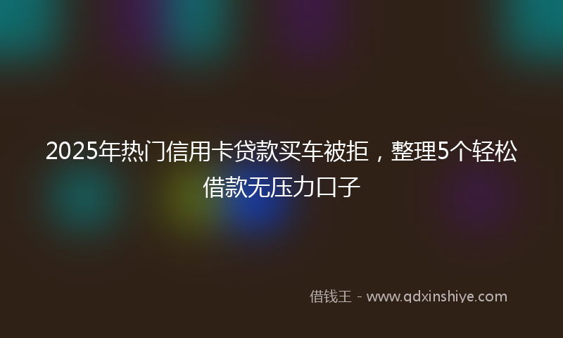 2025年热门信用卡贷款买车被拒，整理5个轻松借款无压力口子