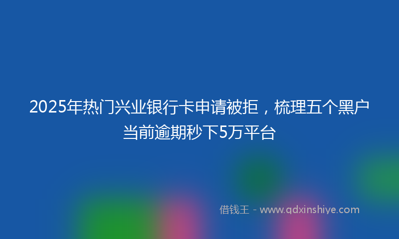 2025年热门兴业银行卡申请被拒，梳理五个黑户当前逾期秒下5万平台