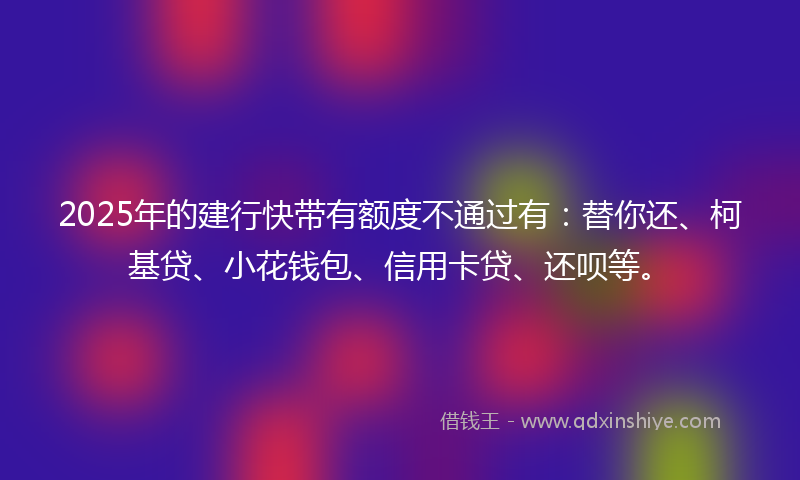 2025年的建行快带有额度不通过有：替你还、柯基贷、小花钱包、信用卡贷、还呗等。