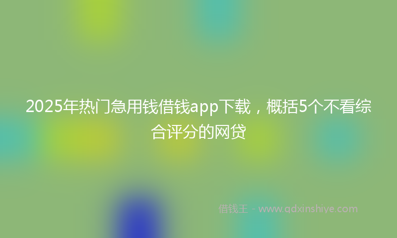 2025年热门急用钱借钱app下载，概括5个不看综合评分的网贷