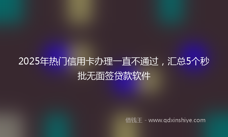 2025年热门信用卡办理一直不通过，汇总5个秒批无面签贷款软件
