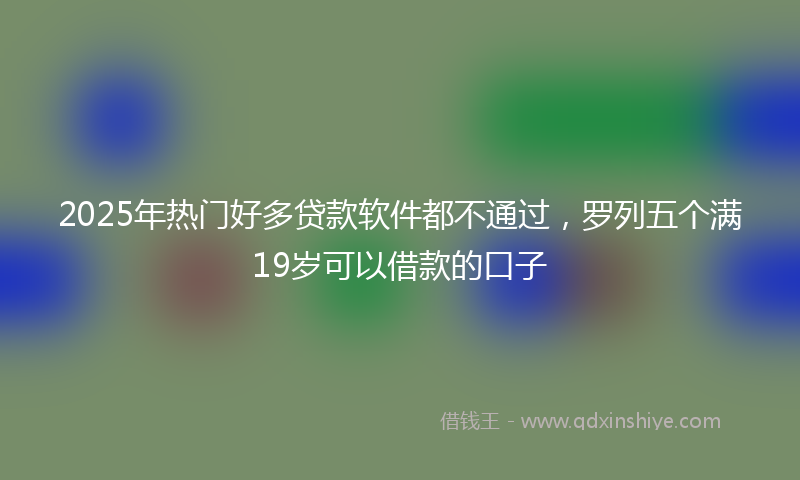 2025年热门好多贷款软件都不通过，罗列五个满19岁可以借款的口子