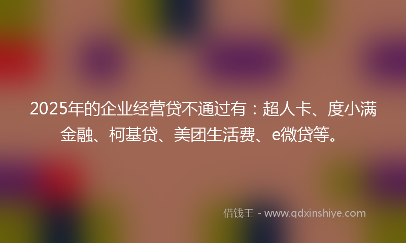 2025年的企业经营贷不通过有：超人卡、度小满金融、柯基贷、美团生活费、e微贷等。