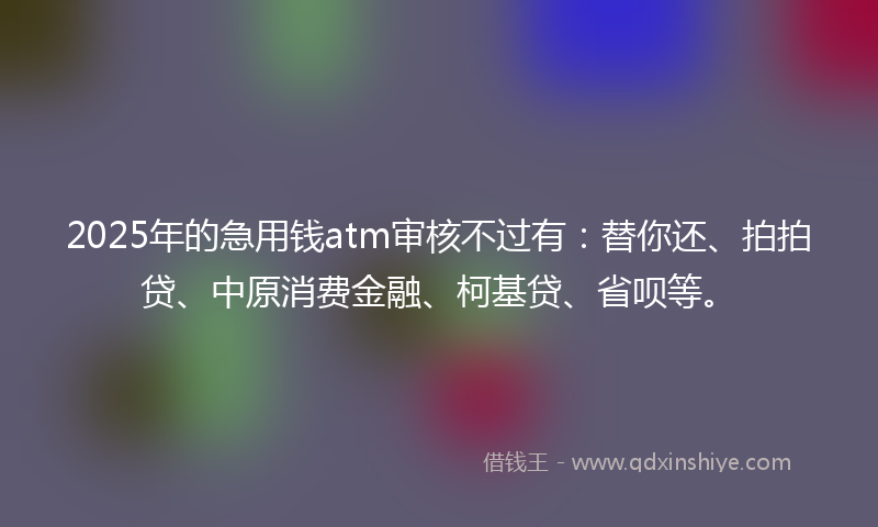 2025年的急用钱atm审核不过有:替你还、拍拍贷、中原消费金融、柯基贷、省呗等。