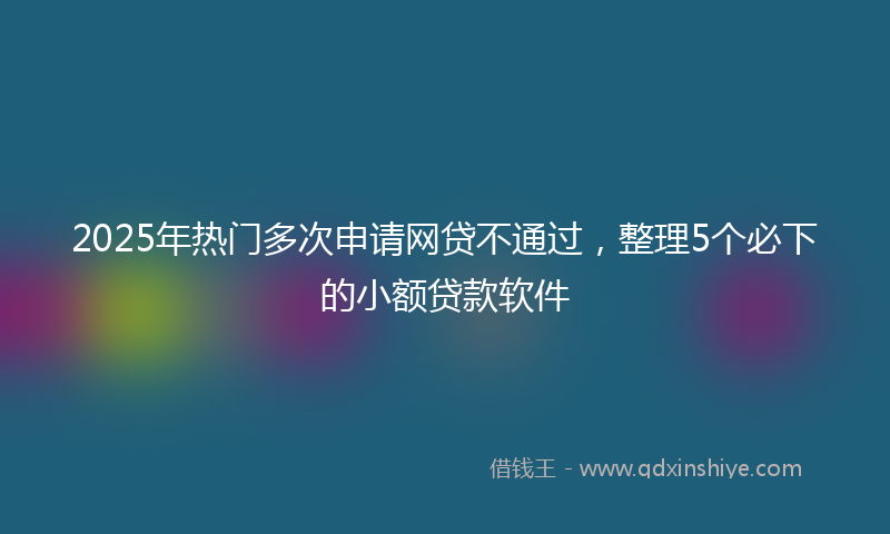 2025年热门多次申请网贷不通过，整理5个必下的小额贷款软件