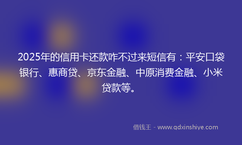 2025年的信用卡还款咋不过来短信有：平安口袋银行、惠商贷、京东金融、中原消费金融、小米贷款等。