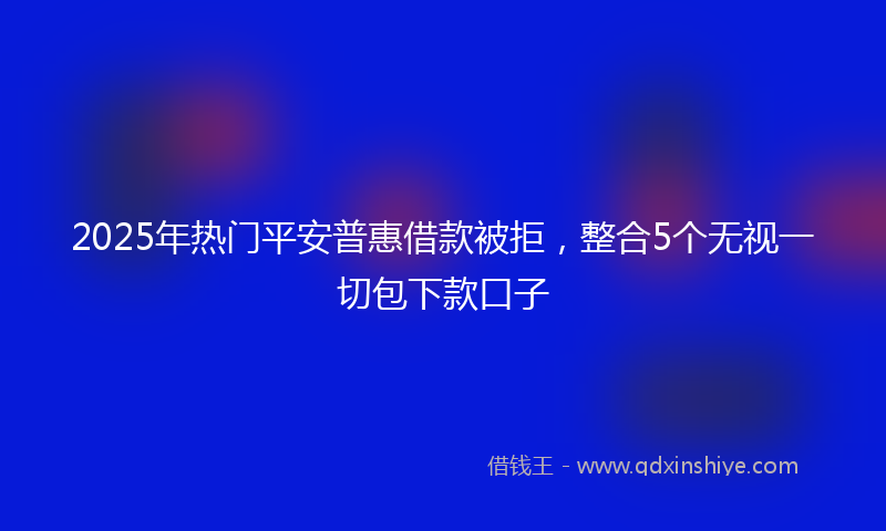 2025年热门平安普惠借款被拒，整合5个无视一切包下款口子