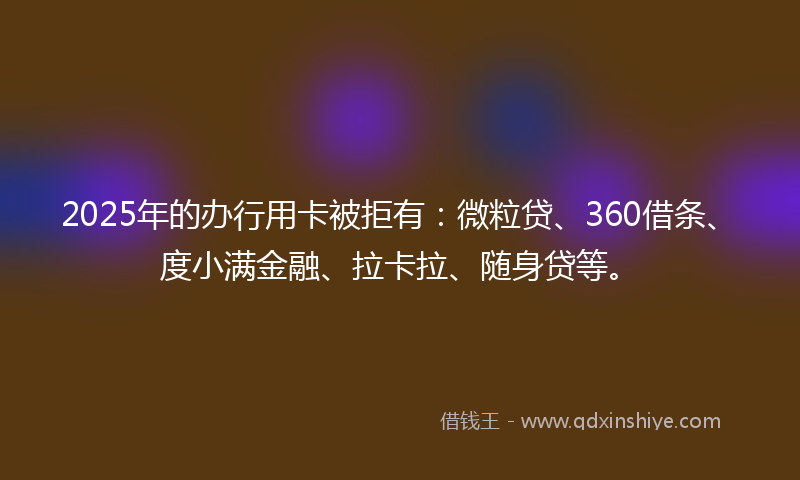 2025年的办行用卡被拒有：微粒贷、360借条、度小满金融、拉卡拉、随身贷等。