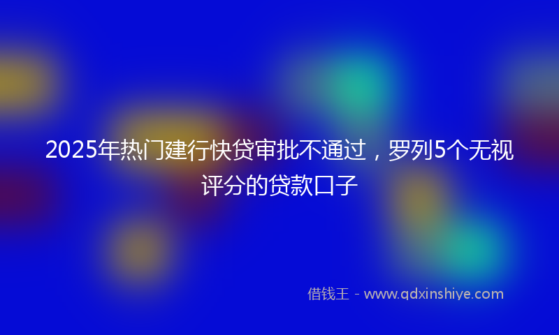 2025年热门建行快贷审批不通过，罗列5个无视评分的贷款口子