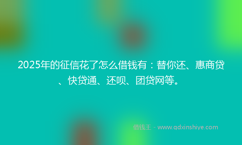 2025年的征信花了怎么借钱有：替你还、惠商贷、快贷通、还呗、团贷网等。