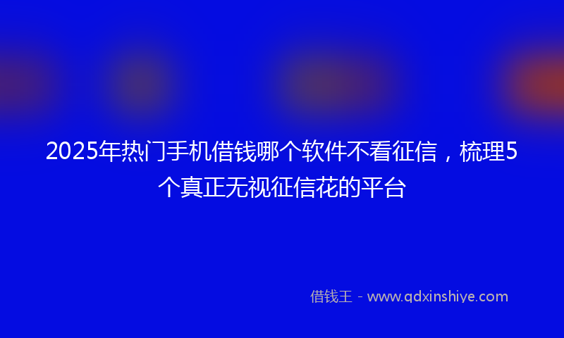 2025年热门手机借钱哪个软件不看征信，梳理5个真正无视征信花的平台