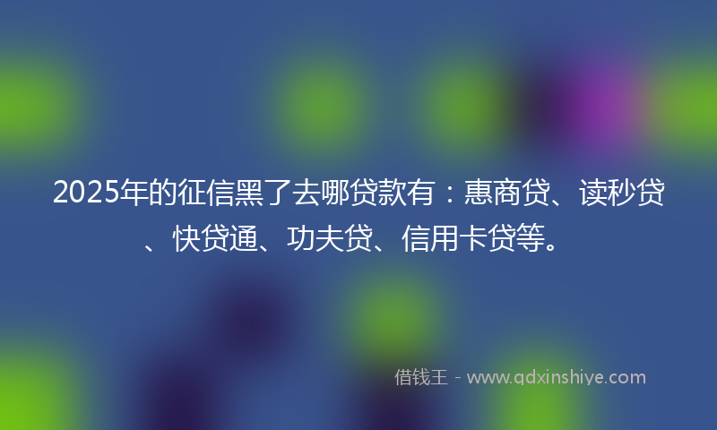 2025年的征信黑了去哪贷款有：惠商贷、读秒贷、快贷通、功夫贷、信用卡贷等。