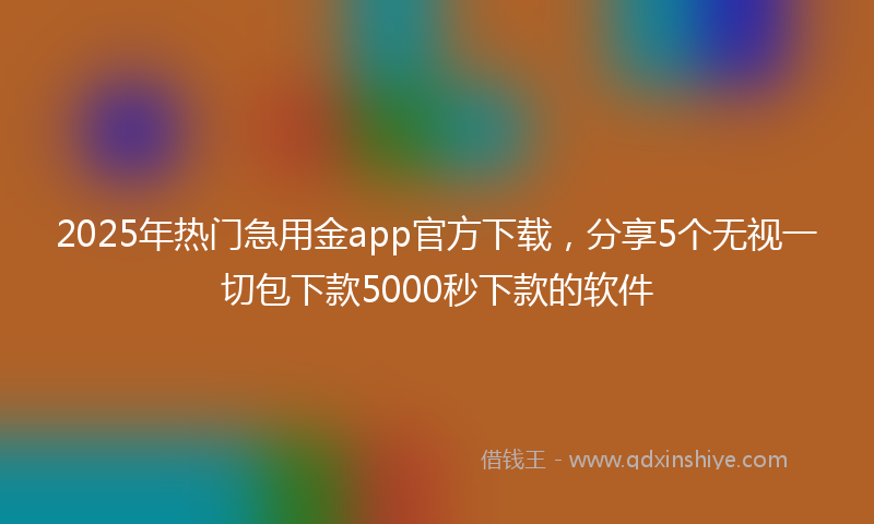 2025年热门急用金app官方下载，分享5个无视一切包下款5000秒下款的软件