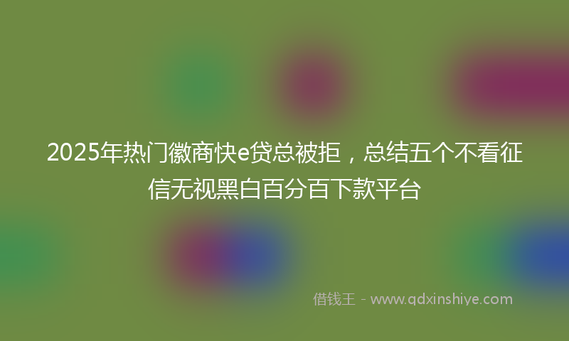 2025年热门徽商快e贷总被拒，总结五个不看征信无视黑白百分百下款平台