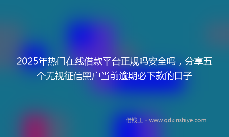 2025年热门在线借款平台正规吗安全吗，分享五个无视征信黑户当前逾期必下款的口子