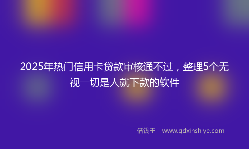 2025年热门信用卡贷款审核通不过，整理5个无视一切是人就下款的软件