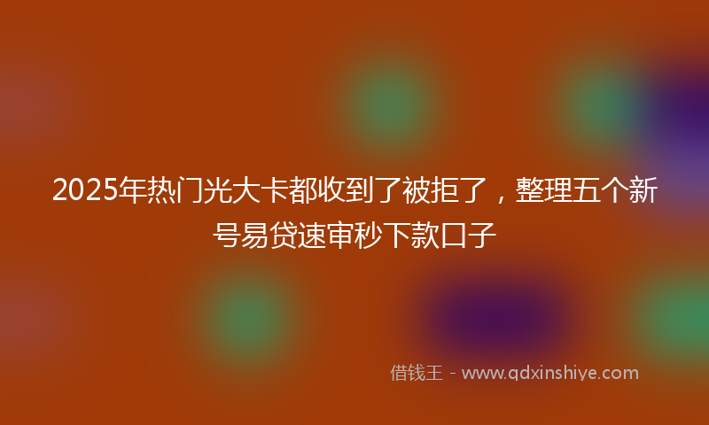 2025年热门光大卡都收到了被拒了，整理五个新号易贷速审秒下款口子